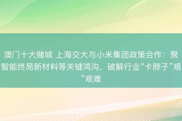 澳门十大赌城 上海交大与小米集团政策合作:聚焦智能终局新材料等关键鸿沟,破解行业“卡脖子”艰难