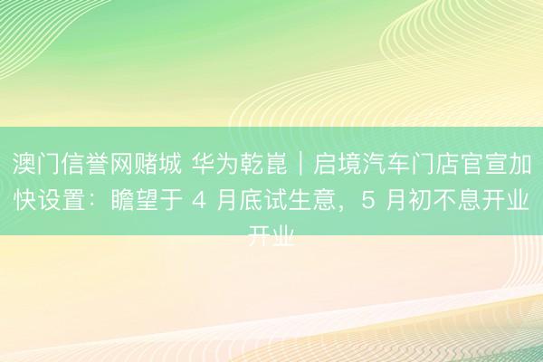 澳门信誉网赌城 华为乾崑｜启境汽车门店官宣加快设置：瞻望于 4 月底试生意，5 月初不息开业