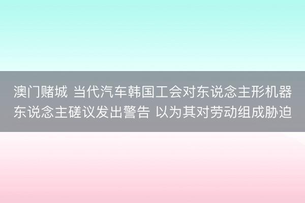 澳门赌城 当代汽车韩国工会对东说念主形机器东说念主磋议发出警告 以为其对劳动组成胁迫