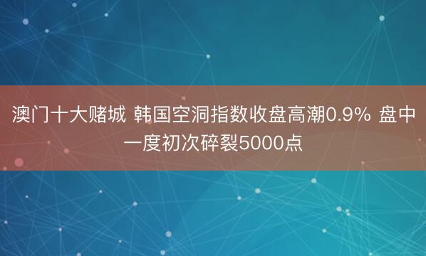 澳门十大赌城 韩国空洞指数收盘高潮0.9% 盘中一度初次碎裂5000点
