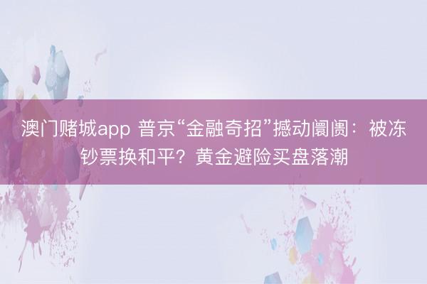 澳门赌城app 普京“金融奇招”撼动阛阓：被冻钞票换和平？黄金避险买盘落潮