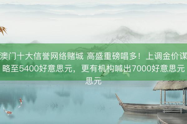 澳门十大信誉网络赌城 高盛重磅唱多！上调金价谋略至5400好意思元，更有机构喊出7000好意思元