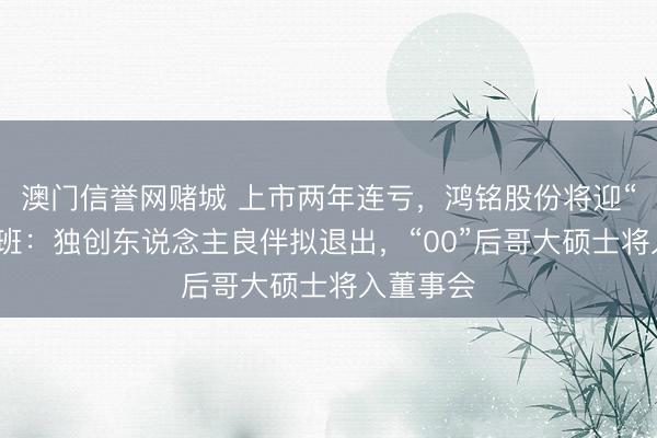 澳门信誉网赌城 上市两年连亏,鸿铭股份将迎“二代”交班:独创东说念主良伴拟退出,“00”后哥大硕士将入董事会