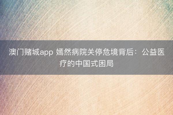 澳门赌城app 嫣然病院关停危境背后:公益医疗的中国式困局