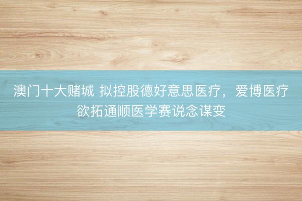 澳门十大赌城 拟控股德好意思医疗，爱博医疗欲拓通顺医学赛说念谋变
