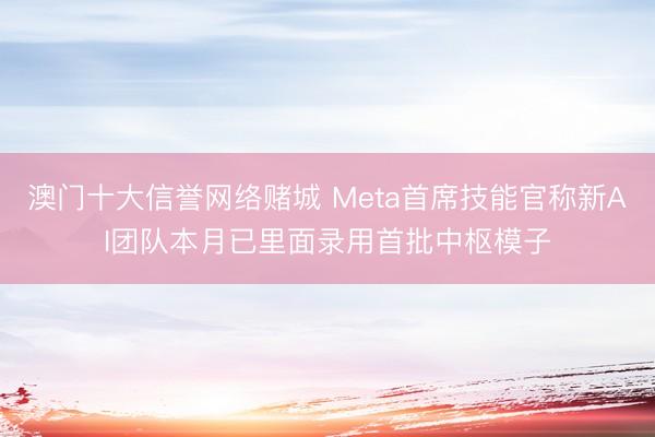 澳门十大信誉网络赌城 Meta首席技能官称新AI团队本月已里面录用首批中枢模子