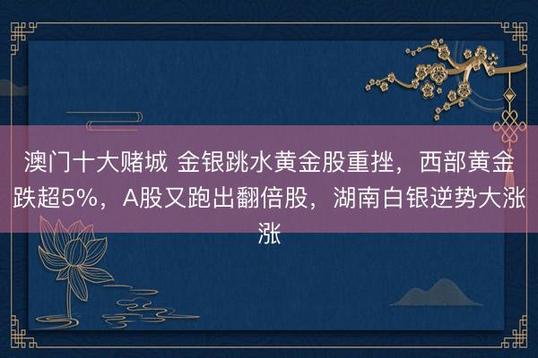 澳门十大赌城 金银跳水黄金股重挫,西部黄金跌超5%,A股又跑出翻倍股,湖南白银逆势大涨