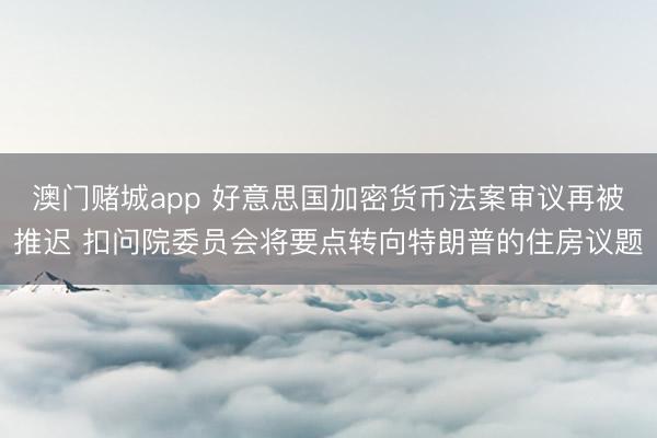 澳门赌城app 好意思国加密货币法案审议再被推迟 扣问院委员会将要点转向特朗普的住房议题