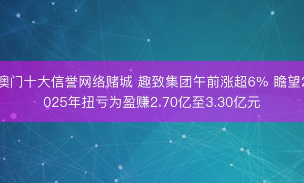 澳门十大信誉网络赌城 趣致集团午前涨超6% 瞻望2025年扭亏为盈赚2.70亿至3.30亿元