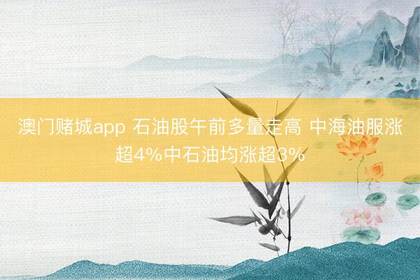 澳门赌城app 石油股午前多量走高 中海油服涨超4%中石油均涨超3%