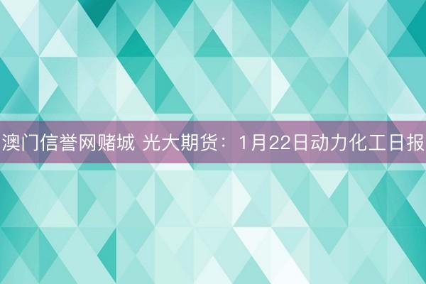 澳门信誉网赌城 光大期货：1月22日动力化工日报