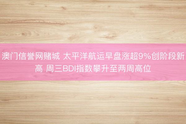 澳门信誉网赌城 太平洋航运早盘涨超9%创阶段新高 周三BDI指数攀升至两周高位
