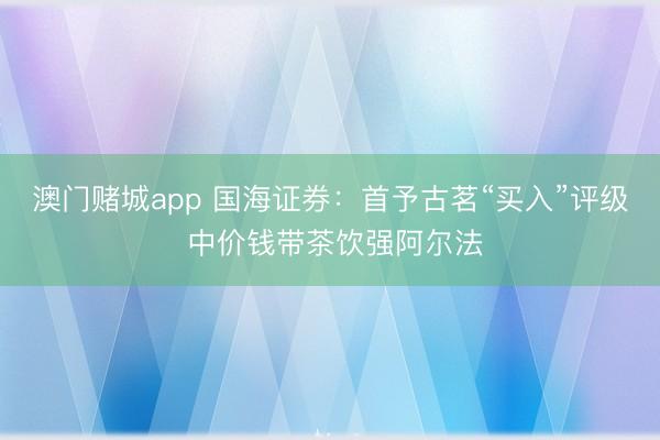 澳门赌城app 国海证券：首予古茗“买入”评级 中价钱带茶饮强阿尔法