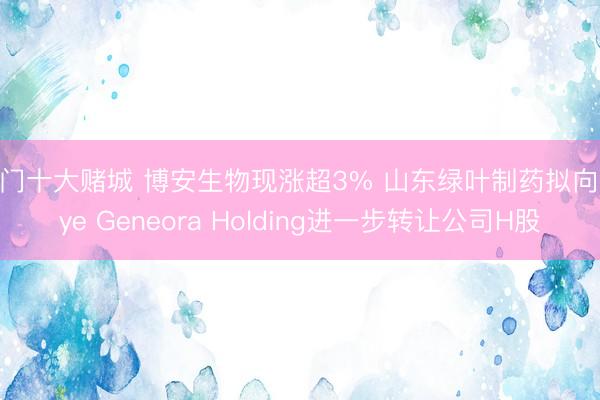 澳门十大赌城 博安生物现涨超3% 山东绿叶制药拟向Luye Geneora Holding进一步转让公司H股