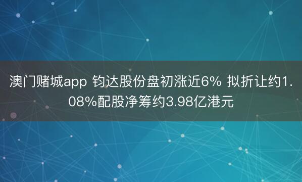 澳门赌城app 钧达股份盘初涨近6% 拟折让约1.08%配股净筹约3.98亿港元