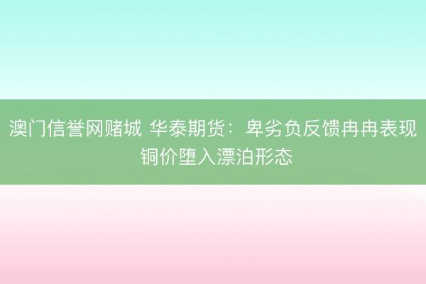 澳门信誉网赌城 华泰期货:卑劣负反馈冉冉表现 铜价堕入漂泊形态