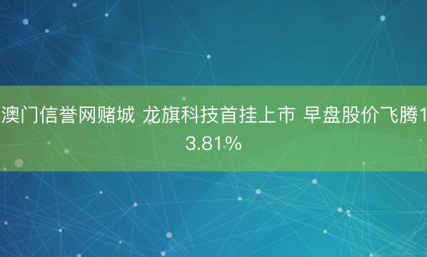 澳门信誉网赌城 龙旗科技首挂上市 早盘股价飞腾13.81%