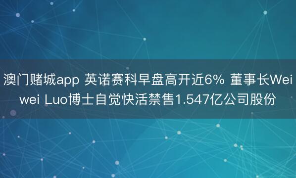 澳门赌城app 英诺赛科早盘高开近6% 董事长Weiwei Luo博士自觉快活禁售1.547亿公司股份