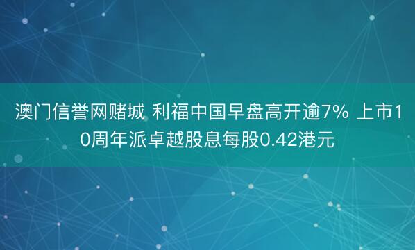 澳门信誉网赌城 利福中国早盘高开逾7% 上市10周年派卓越股息每股0.42港元