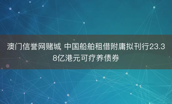 澳门信誉网赌城 中国船舶租借附庸拟刊行23.38亿港元可疗养债券