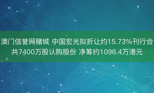 澳门信誉网赌城 中国宏光拟折让约15.73%刊行合共7400万股认购股份 净筹约1096.4万港元