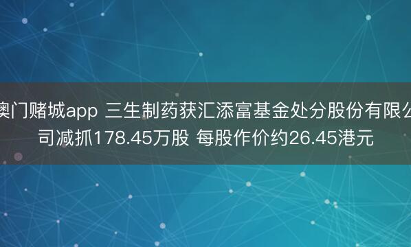 澳门赌城app 三生制药获汇添富基金处分股份有限公司减抓178.45万股 每股作价约26.45港元