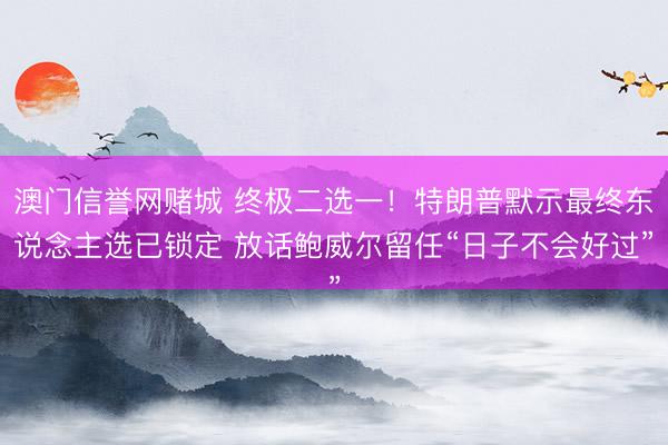 澳门信誉网赌城 终极二选一!特朗普默示最终东说念主选已锁定 放话鲍威尔留任“日子不会好过”
