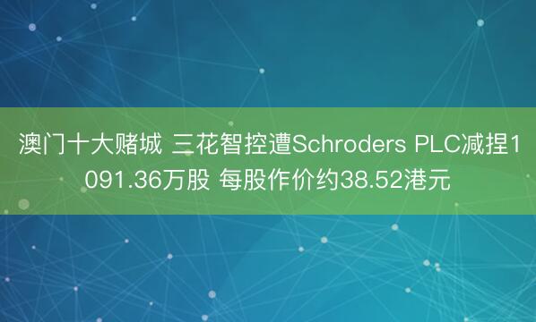 澳门十大赌城 三花智控遭Schroders PLC减捏1091.36万股 每股作价约38.52港元