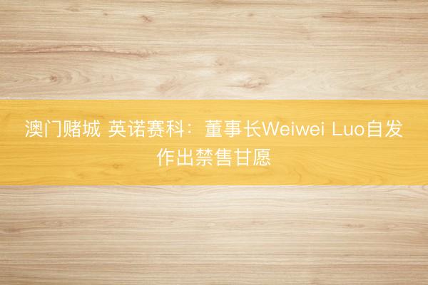 澳门赌城 英诺赛科：董事长Weiwei Luo自发作出禁售甘愿