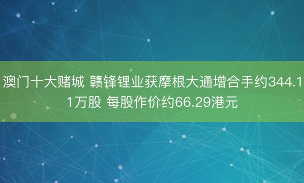 澳门十大赌城 赣锋锂业获摩根大通增合手约344.11万股 每股作价约66.29港元