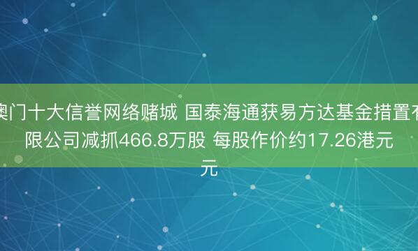 澳门十大信誉网络赌城 国泰海通获易方达基金措置有限公司减抓466.8万股 每股作价约17.26港元