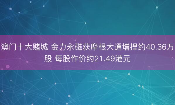 澳门十大赌城 金力永磁获摩根大通增捏约40.36万股 每股作价约21.49港元