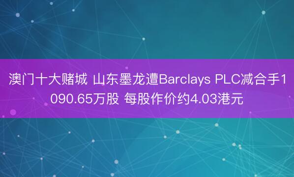 澳门十大赌城 山东墨龙遭Barclays PLC减合手1090.65万股 每股作价约4.03港元