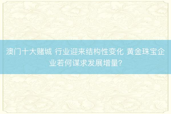 澳门十大赌城 行业迎来结构性变化 黄金珠宝企业若何谋求发展增量？