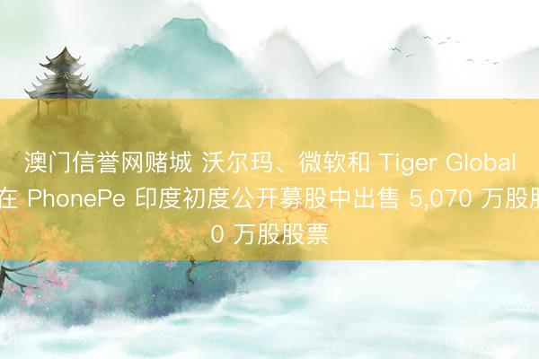 澳门信誉网赌城 沃尔玛、微软和 Tiger Global 将在 PhonePe 印度初度公开募股中出售 5,070 万股股票