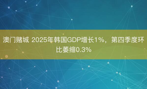 澳门赌城 2025年韩国GDP增长1%,第四季度环比萎缩0.3%