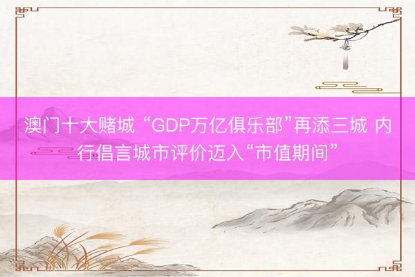 澳门十大赌城 “GDP万亿俱乐部”再添三城 内行倡言城市评价迈入“市值期间”
