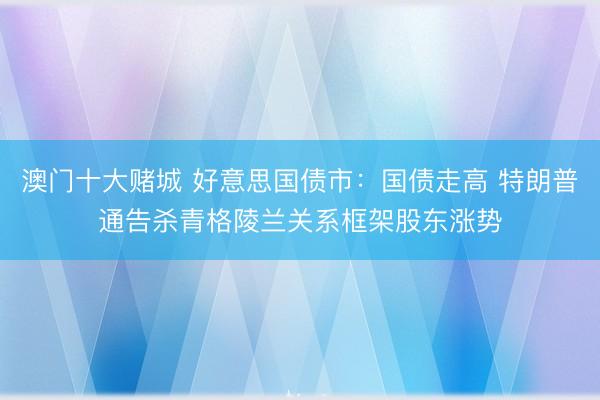 澳门十大赌城 好意思国债市:国债走高 特朗普通告杀青格陵兰关系框架股东涨势