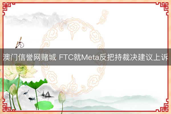 澳门信誉网赌城 FTC就Meta反把持裁决建议上诉