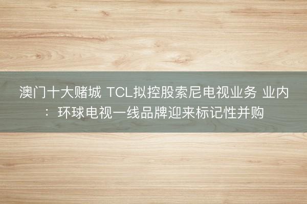 澳门十大赌城 TCL拟控股索尼电视业务 业内：环球电视一线品牌迎来标记性并购