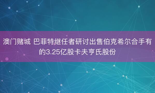 澳门赌城 巴菲特继任者研讨出售伯克希尔合手有的3.25亿股卡夫亨氏股份