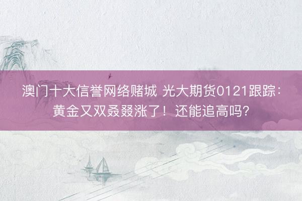 澳门十大信誉网络赌城 光大期货0121跟踪：黄金又双叒叕涨了！还能追高吗？