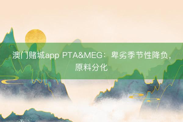 澳门赌城app PTA&MEG：卑劣季节性降负，原料分化