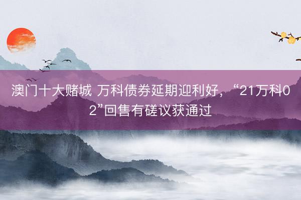 澳门十大赌城 万科债券延期迎利好，“21万科02”回售有磋议获通过
