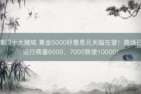 澳门十大赌城 黄金5000好意思元关隘在望!商场已运行商量6000、7000致使10000!