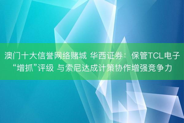 澳门十大信誉网络赌城 华西证券:保管TCL电子“增抓”评级 与索尼达成计策协作增强竞争力