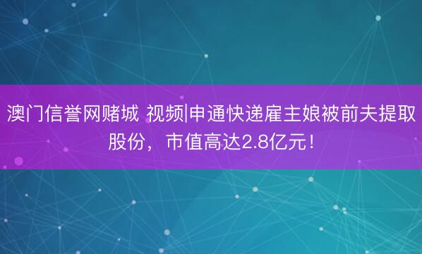澳门信誉网赌城 视频|申通快递雇主娘被前夫提取股份，市值高达2.8亿元！