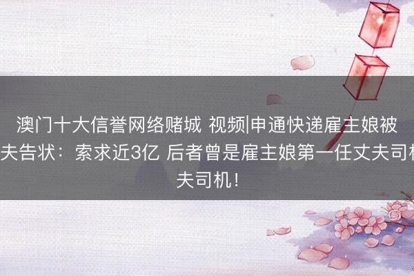 澳门十大信誉网络赌城 视频|申通快递雇主娘被前夫告状：索求近3亿 后者曾是雇主娘第一任丈夫司机！