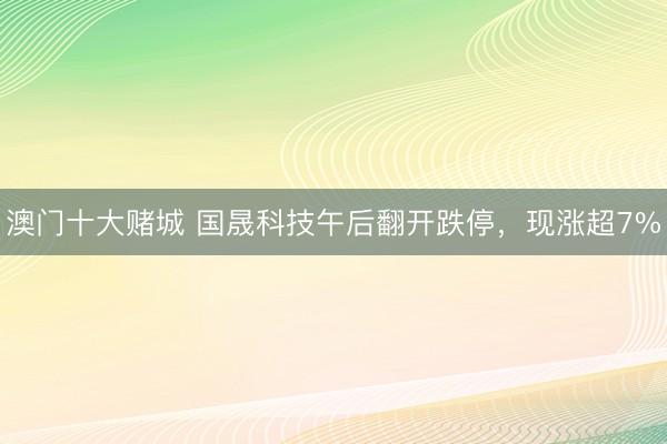 澳门十大赌城 国晟科技午后翻开跌停，现涨超7%