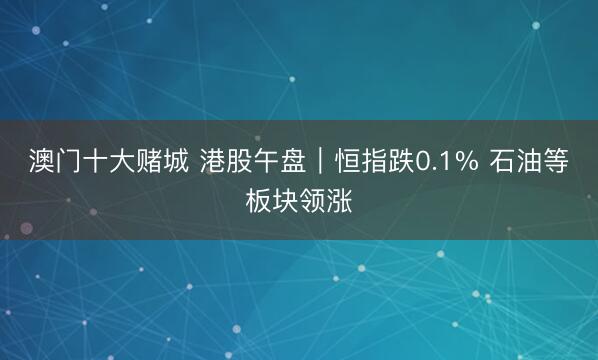 澳门十大赌城 港股午盘｜恒指跌0.1% 石油等板块领涨